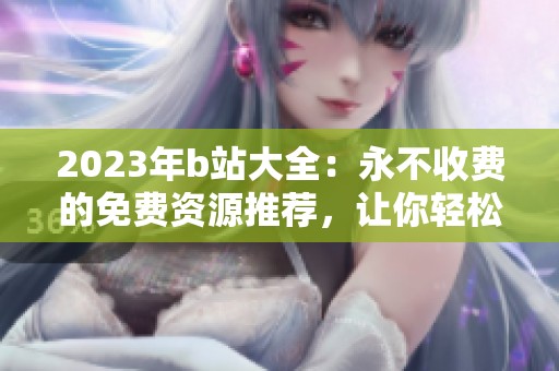 2023年b站大全：永不收费的免费资源推荐，让你轻松享受精彩内容