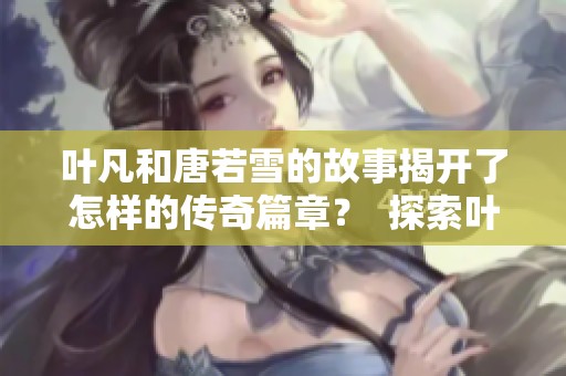 叶凡和唐若雪的故事揭开了怎样的传奇篇章？  探索叶凡与唐若雪之间的深厚情感与冒险经历。