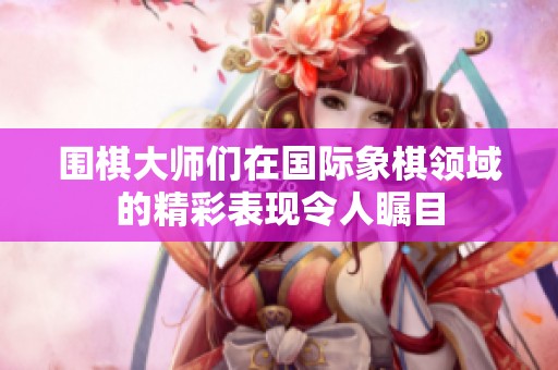 围棋大师们在国际象棋领域的精彩表现令人瞩目