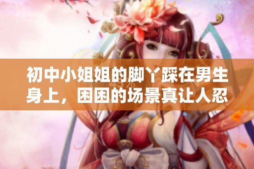 初中小姐姐的脚丫踩在男生身上，困困的场景真让人忍俊不禁
