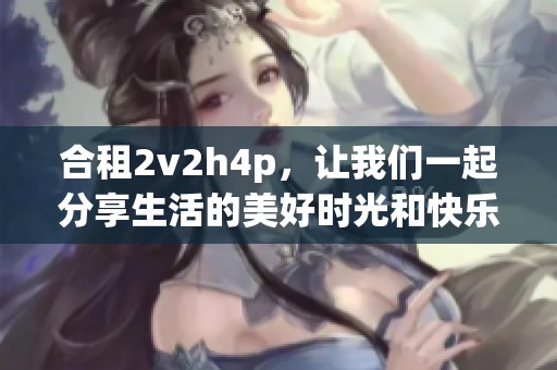合租2v2h4p，让我们一起分享生活的美好时光和快乐体验