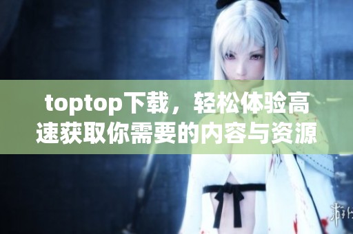 toptop下载，轻松体验高速获取你需要的内容与资源