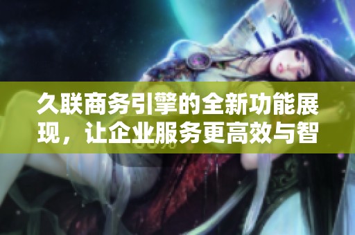 久联商务引擎的全新功能展现，让企业服务更高效与智能化