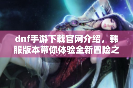 dnf手游下载官网介绍，韩服版本带你体验全新冒险之旅