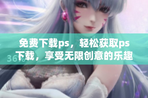 免费下载ps，轻松获取ps下载，享受无限创意的乐趣！