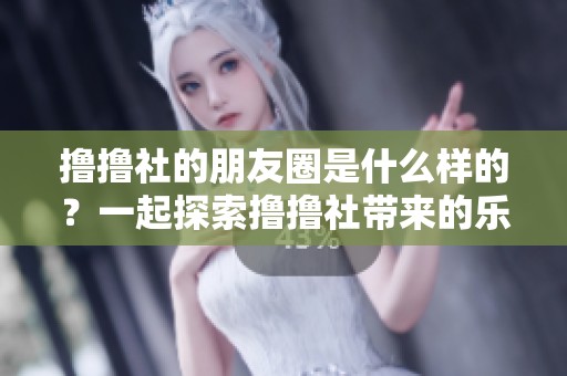 撸撸社的朋友圈是什么样的？一起探索撸撸社带来的乐趣吧！