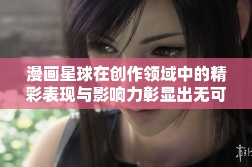 漫画星球在创作领域中的精彩表现与影响力彰显出无可替代的魅力