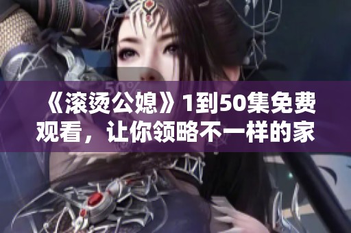 《滚烫公媳》1到50集免费观看，让你领略不一样的家庭纷争与温情故事