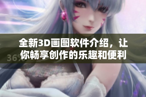 全新3D画图软件介绍，让你畅享创作的乐趣和便利