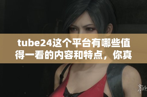 tube24这个平台有哪些值得一看的内容和特点，你真的了解吗