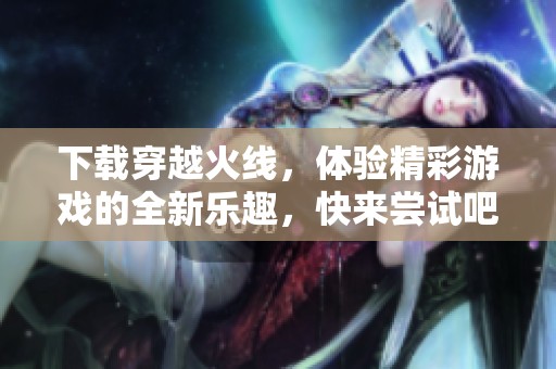 下载穿越火线，体验精彩游戏的全新乐趣，快来尝试吧！