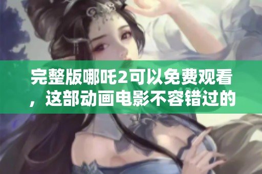 完整版哪吒2可以免费观看，这部动画电影不容错过的精彩之作