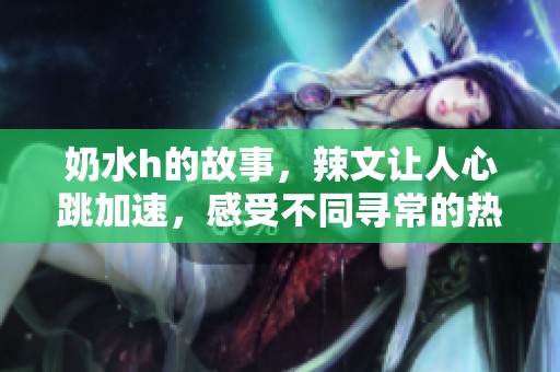 奶水h的故事，辣文让人心跳加速，感受不同寻常的热情与诱惑