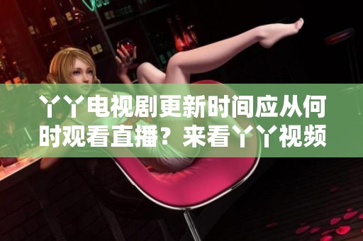 丫丫电视剧更新时间应从何时观看直播？来看丫丫视频免费观看的最新消息！