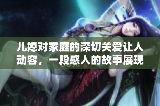 儿媳对家庭的深切关爱让人动容，一段感人的故事展现了爱的力量