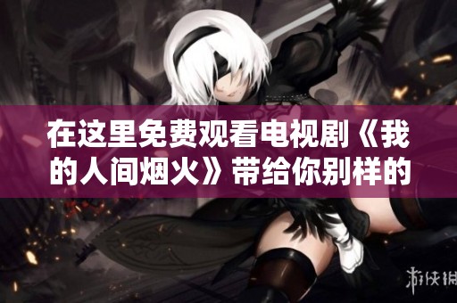 在这里免费观看电视剧《我的人间烟火》带给你别样的视听享受