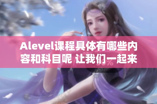 Alevel课程具体有哪些内容和科目呢 让我们一起来了解一下吧