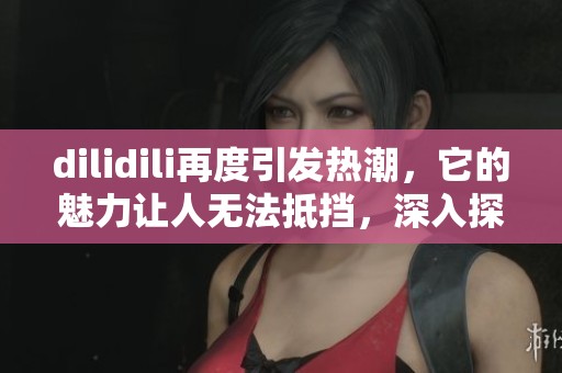 dilidili再度引发热潮，它的魅力让人无法抵挡，深入探索这波浪潮。