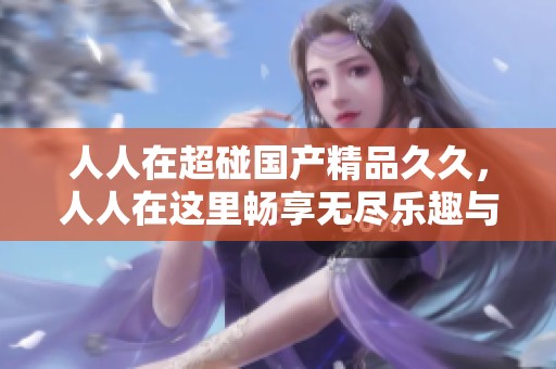 人人在超碰******，人人在这里畅享无尽乐趣与精彩内容
