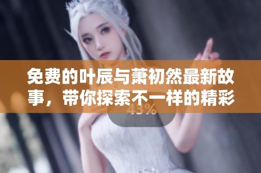 免费的叶辰与萧初然最新故事，带你探索不一样的精彩情节