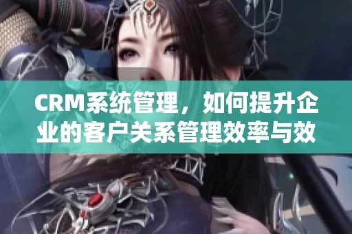CRM系统管理，如何提升企业的客户关系管理效率与效果