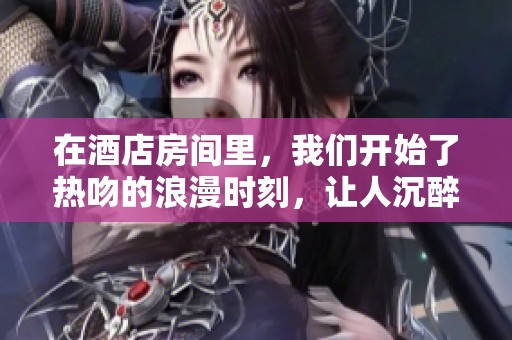 在酒店房间里，我们开始了热吻的浪漫时刻，让人沉醉其中。