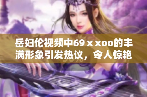 岳妇伦视频中69ⅹxoo的丰满形象引发热议，令人惊艳的内容值得一看