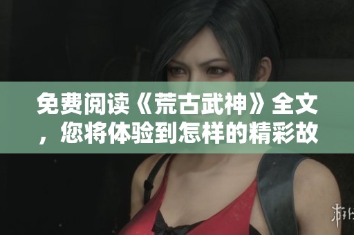 免费阅读《荒古武神》全文，您将体验到怎样的精彩故事呢