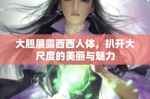 大胆展露西西人体，扒开大尺度的美丽与魅力