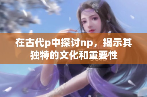 在古代p中探讨np，揭示其独特的文化和重要性