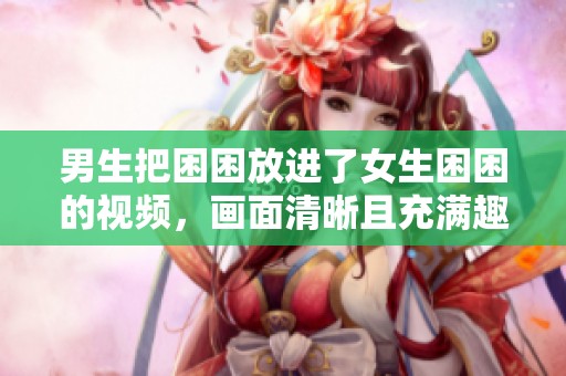 男生把困困放进了女生困困的视频，画面清晰且充满趣味性。