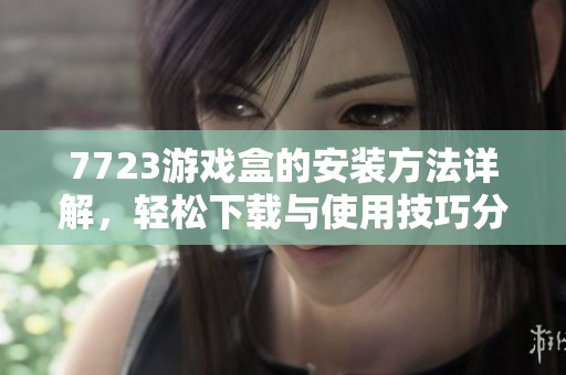 7723游戏盒的安装方法详解，轻松下载与使用技巧分享