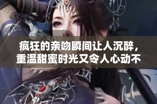 疯狂的亲吻瞬间让人沉醉，重温甜蜜时光又令人心动不已