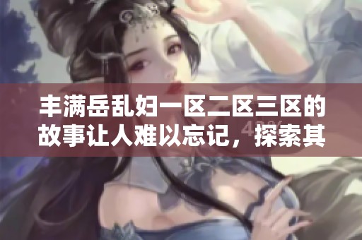 丰满岳乱妇一区二区三区的故事让人难以忘记，探索其中的情感与冲突