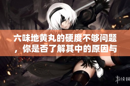 六味地黄丸的硬度不够问题，你是否了解其中的原因与影响？