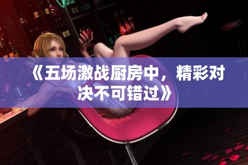 《五场激战厨房中，精彩对决不可错过》