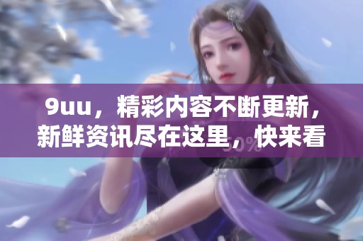 9uu，精彩内容不断更新，新鲜资讯尽在这里，快来看看吧！